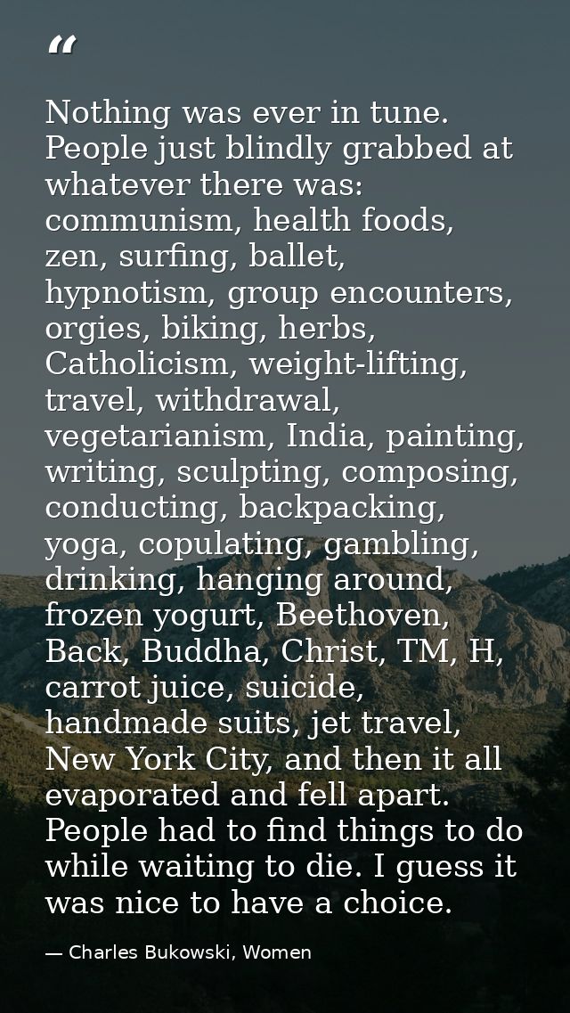 Nothing was ever in tune. People just blindly grabbed at whatever there was: communism, health foods, zen, surfing, ball — Charles Bukowski, Women
