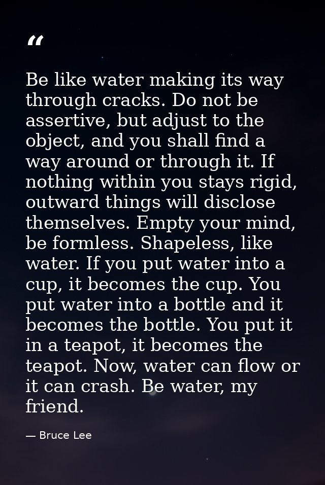 Be like water making its way through cracks. Do not be assertive, but adjust to the object, and you shall find a way aro — Bruce Lee