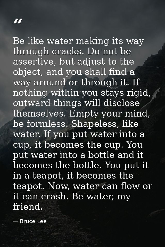 Be like water making its way through cracks. Do not be assertive, but adjust to the object, and you shall find a way aro — Bruce Lee