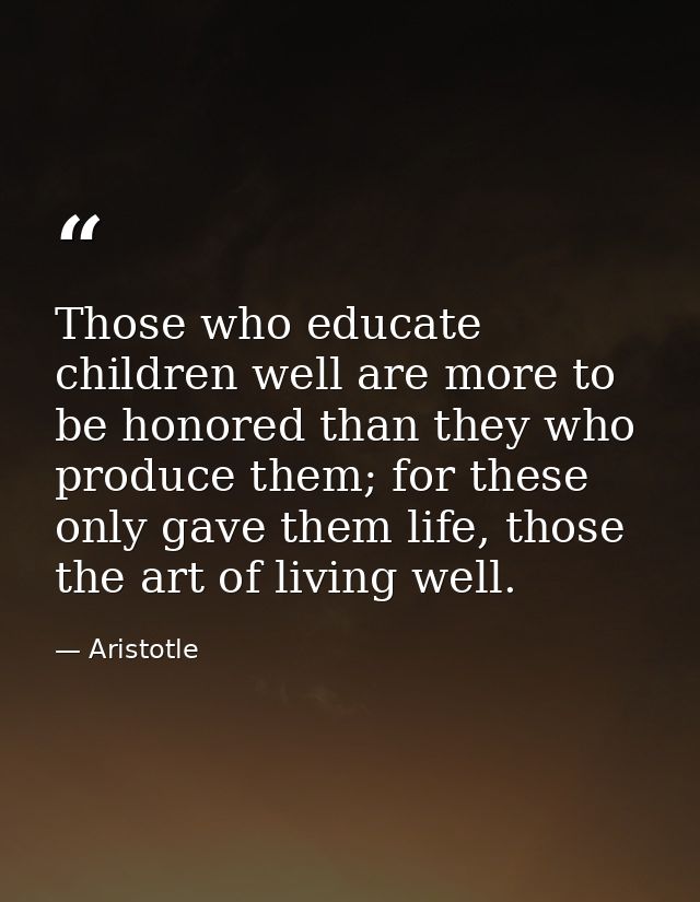 Those who educate children well are more to be honored than they who produce them; for these only gave them life, those  — Aristotle