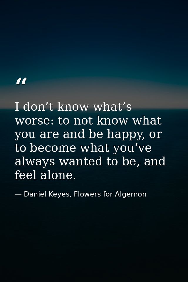 I don’t know what’s worse: to not know what you are and be happy, or to become what you’ve always wanted to be, and feel — Daniel Keyes, Flowers for Algernon