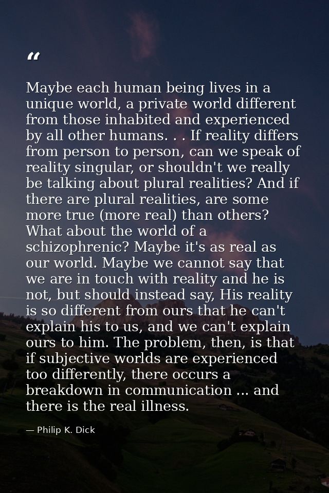 Maybe each human being lives in a unique world, a private world different from those inhabited and experienced by all ot — Philip K. Dick