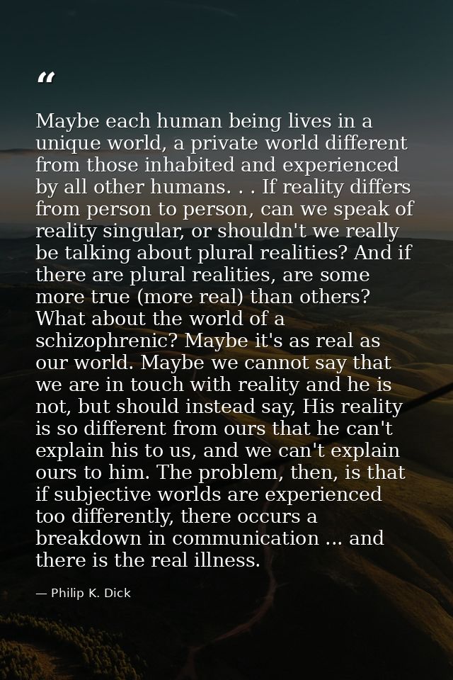 Maybe each human being lives in a unique world, a private world different from those inhabited and experienced by all ot — Philip K. Dick