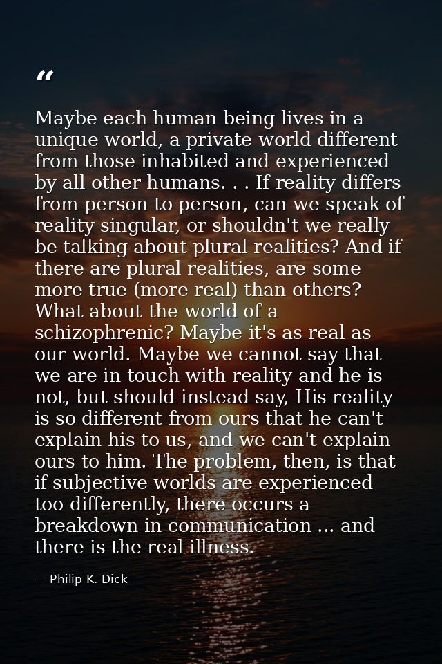Maybe each human being lives in a unique world, a private world different from those inhabited and experienced by all ot — Philip K. Dick