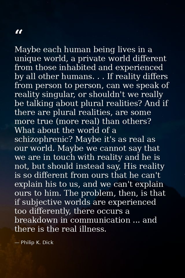 Maybe each human being lives in a unique world, a private world different from those inhabited and experienced by all ot — Philip K. Dick