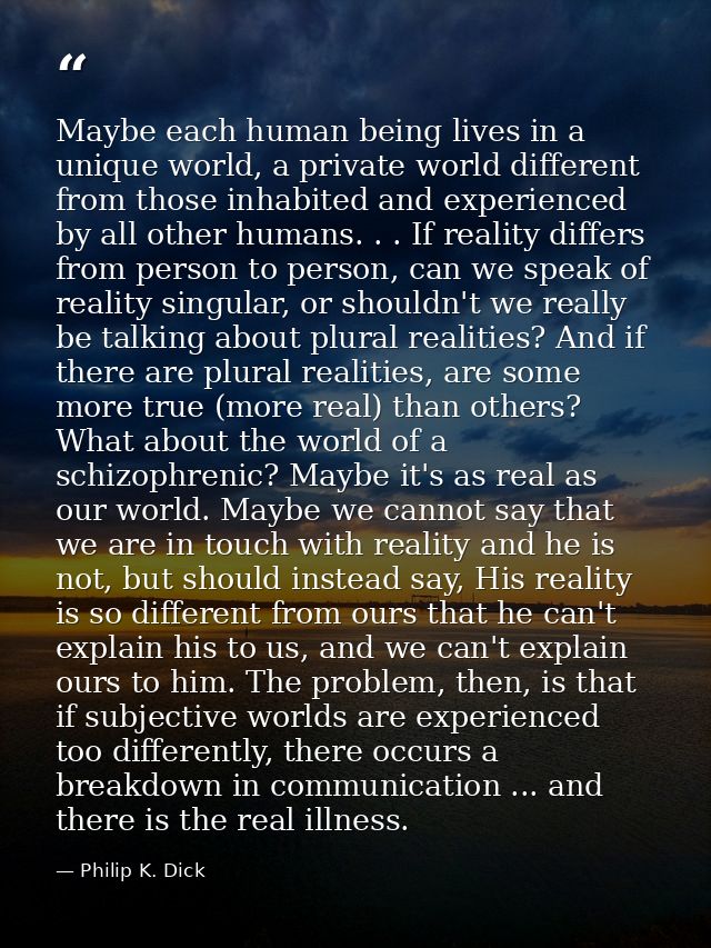 Maybe each human being lives in a unique world, a private world different from those inhabited and experienced by all ot — Philip K. Dick