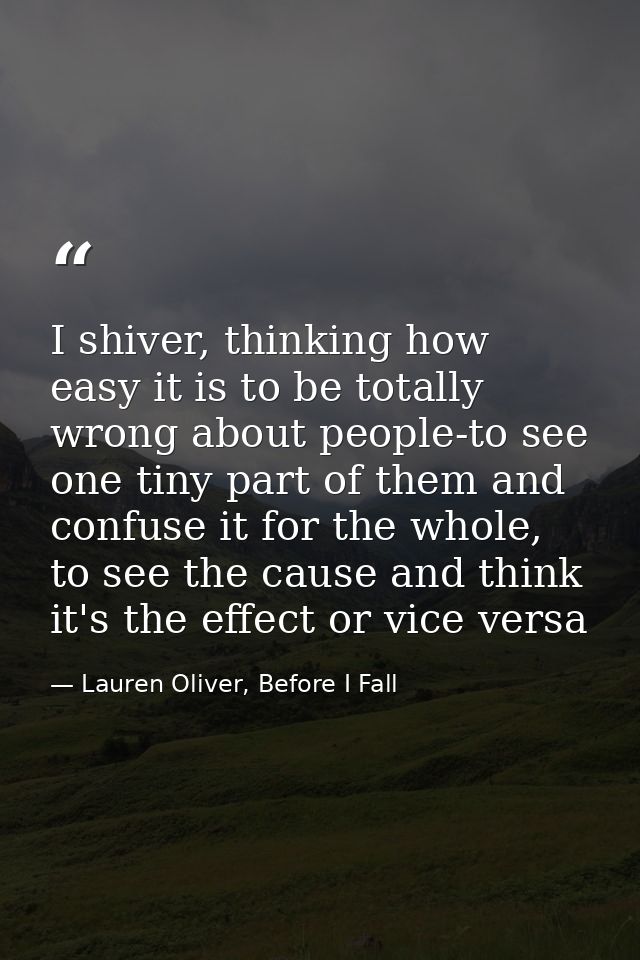 I shiver, thinking how easy it is to be totally wrong about people-to see one tiny part of them and confuse it for the w — Lauren Oliver, Before I Fall