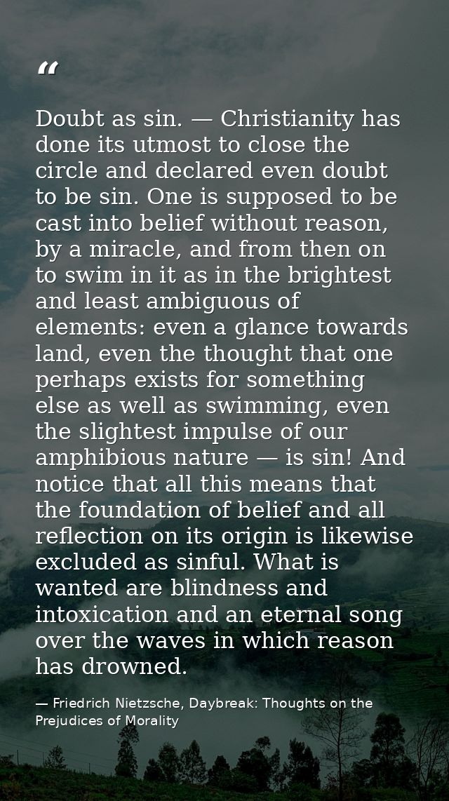 Doubt as sin. — Christianity has done its utmost to close the circle and declared even doubt to be sin. One is supposed  — Friedrich Nietzsche, Daybreak: Thoughts on the Prejudices of Morality