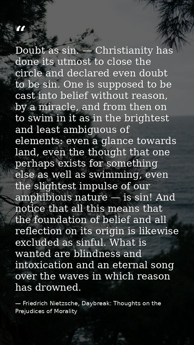 Doubt as sin. — Christianity has done its utmost to close the circle and declared even doubt to be sin. One is supposed  — Friedrich Nietzsche, Daybreak: Thoughts on the Prejudices of Morality