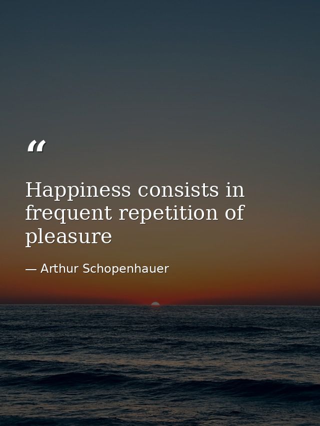 Happiness consists in frequent repetition of pleasure — Arthur Schopenhauer
