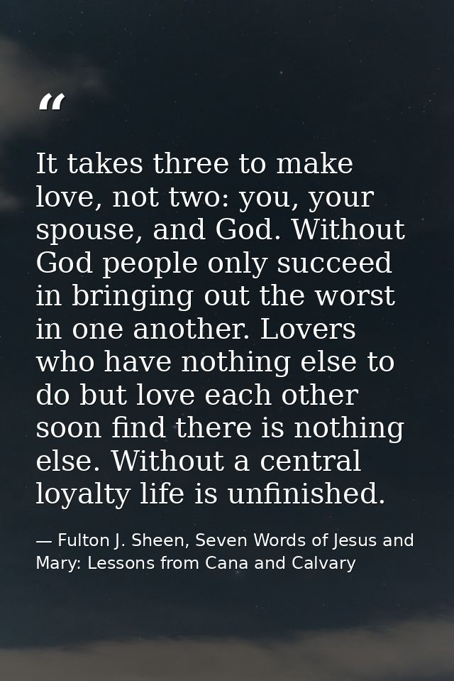 It takes three to make love, not two: you, your spouse, and God. Without God people only succeed in bringing out the wor — Fulton J. Sheen, Seven Words of Jesus and Mary: Lessons from Cana and Calvary