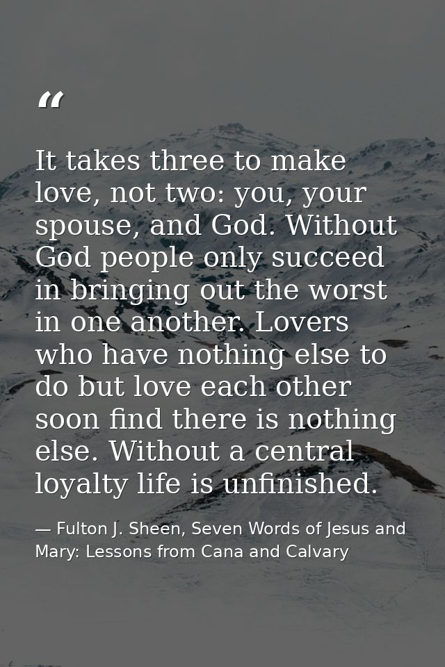 It takes three to make love, not two: you, your spouse, and God. Without God people only succeed in bringing out the wor — Fulton J. Sheen, Seven Words of Jesus and Mary: Lessons from Cana and Calvary