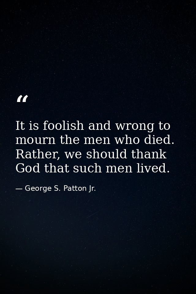 It is foolish and wrong to mourn the men who died. Rather, we should thank God that such men lived. — George S. Patton Jr.