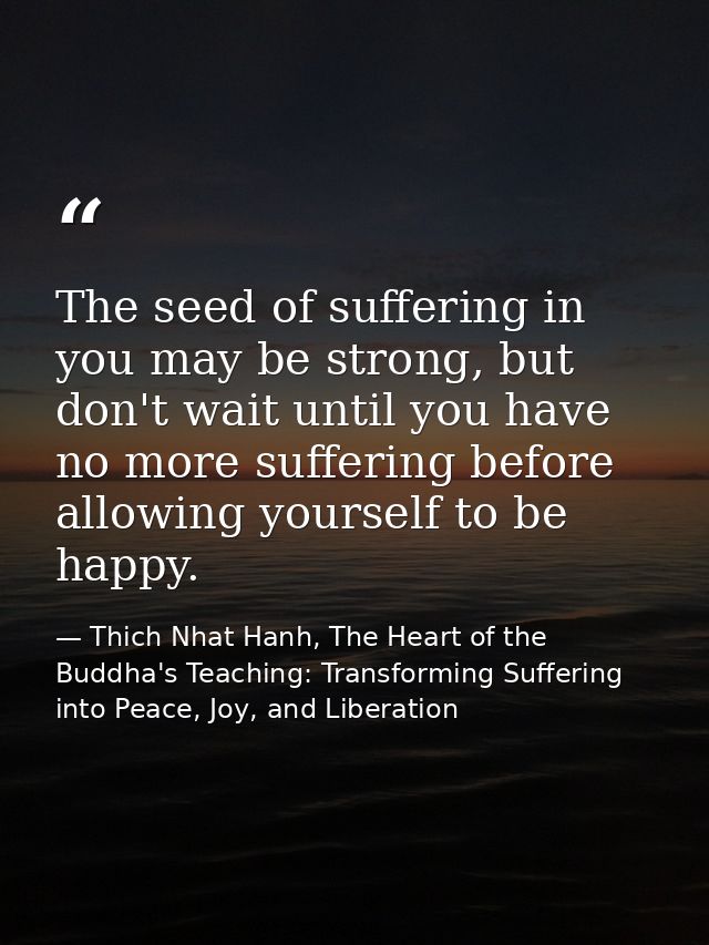 The seed of suffering in you may be strong, but don't wait until you have no more suffering before allowing yourself to  — Thich Nhat Hanh, The Heart of the Buddha's Teaching: Transforming Suffering into Peace, Joy, and Liberation