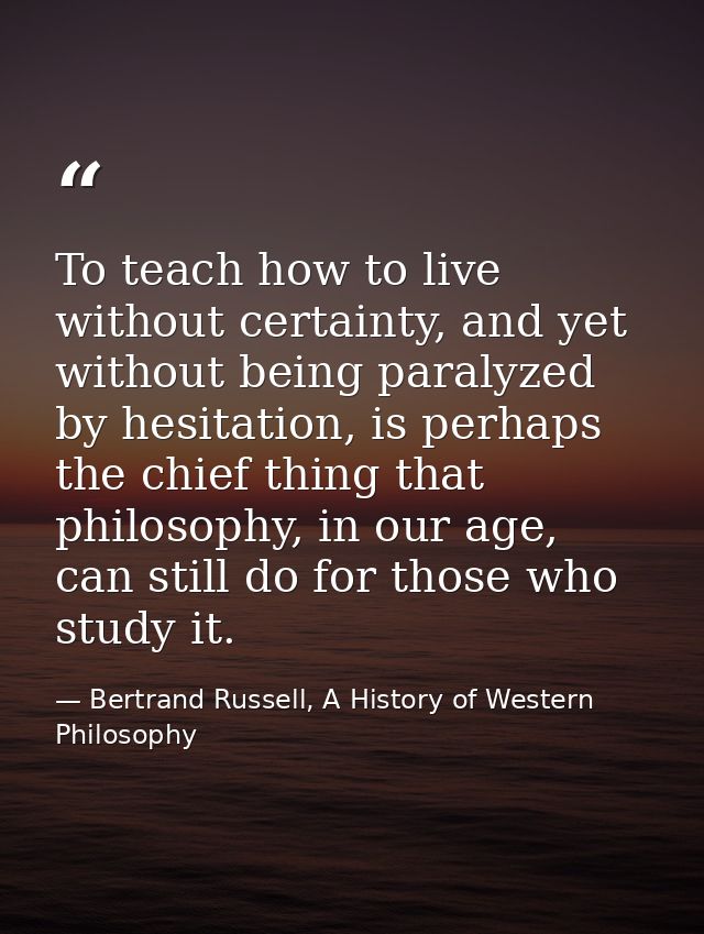 To teach how to live without certainty, and yet without being paralyzed by hesitation, is perhaps the chief thing that p — Bertrand Russell, A History of Western Philosophy
