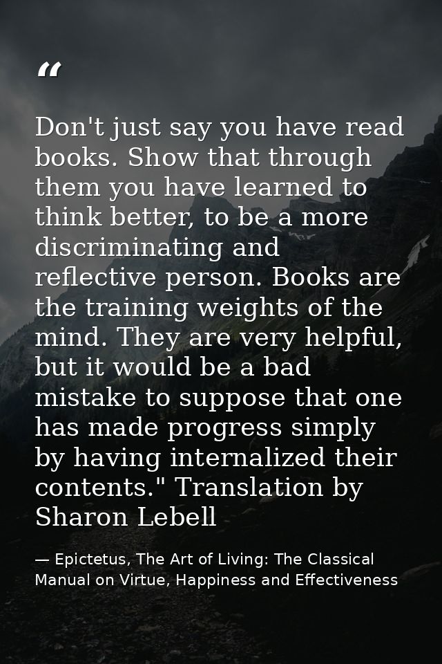 Don't just say you have read books. Show that through them you have learned to think better, to be a more discriminating — Epictetus, The Art of Living: The Classical Manual on Virtue, Happiness and Effectiveness