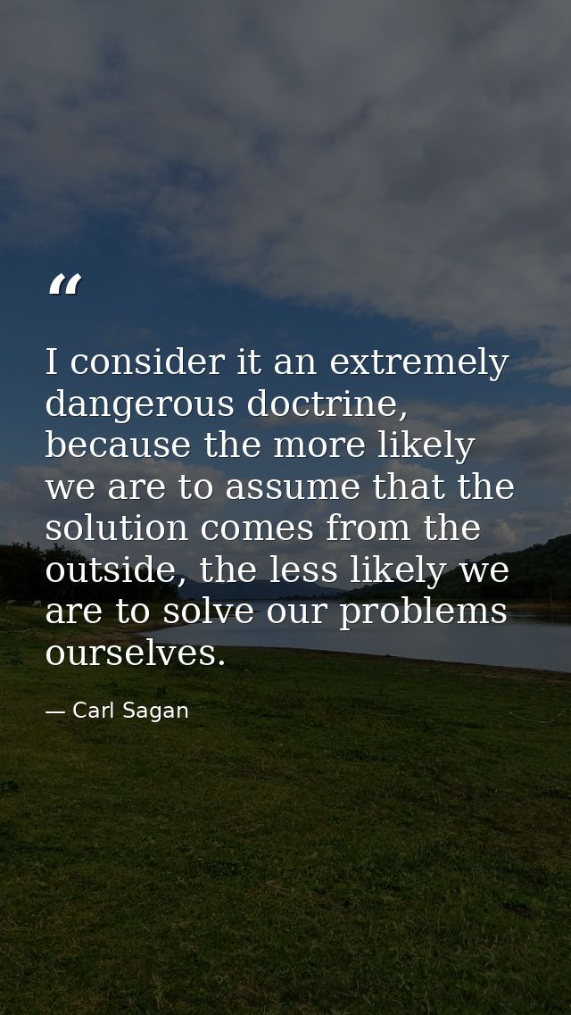 I consider it an extremely dangerous doctrine, because the more likely we are to assume that the solution comes from the — Carl Sagan