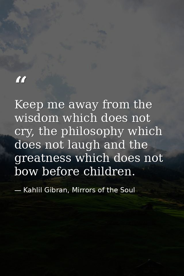 Keep me away from the wisdom which does not cry, the philosophy which does not laugh and the greatness which does not bo — Kahlil Gibran, Mirrors of the Soul