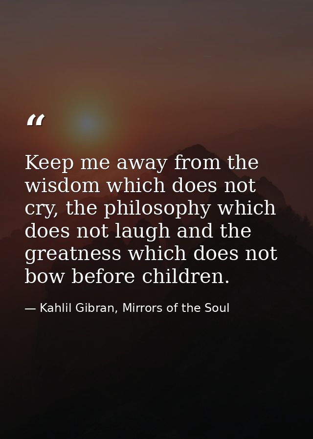 Keep me away from the wisdom which does not cry, the philosophy which does not laugh and the greatness which does not bo — Kahlil Gibran, Mirrors of the Soul