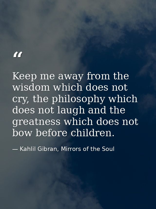 Keep me away from the wisdom which does not cry, the philosophy which does not laugh and the greatness which does not bo — Kahlil Gibran, Mirrors of the Soul