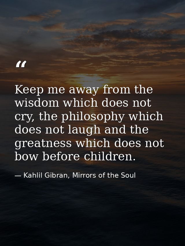 Keep me away from the wisdom which does not cry, the philosophy which does not laugh and the greatness which does not bo — Kahlil Gibran, Mirrors of the Soul