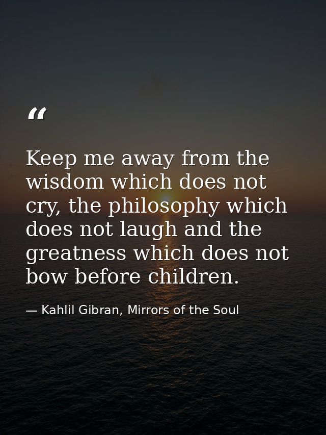 Keep me away from the wisdom which does not cry, the philosophy which does not laugh and the greatness which does not bo — Kahlil Gibran, Mirrors of the Soul