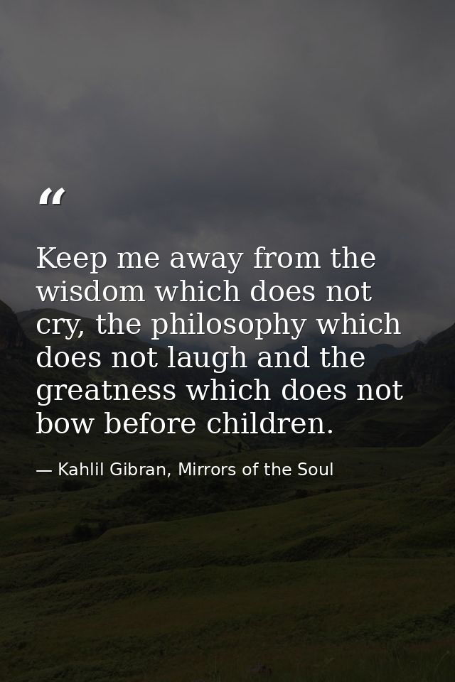 Keep me away from the wisdom which does not cry, the philosophy which does not laugh and the greatness which does not bo — Kahlil Gibran, Mirrors of the Soul