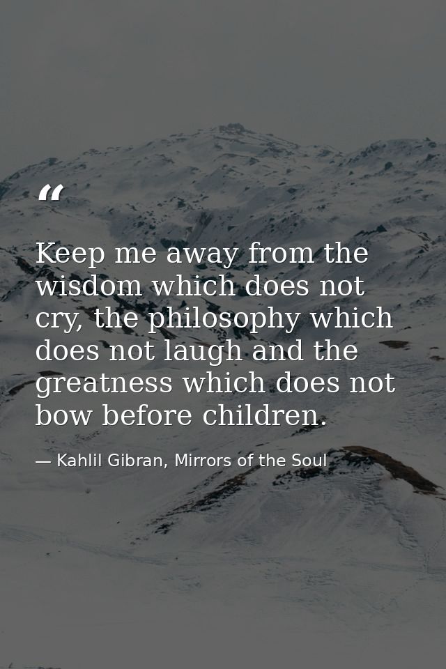 Keep me away from the wisdom which does not cry, the philosophy which does not laugh and the greatness which does not bo — Kahlil Gibran, Mirrors of the Soul