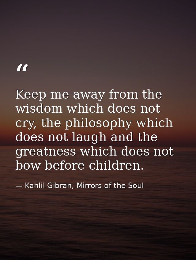Keep me away from the wisdom which does not cry, the philosophy which does not laugh and the greatness which does not bo — Kahlil Gibran, Mirrors of the Soul