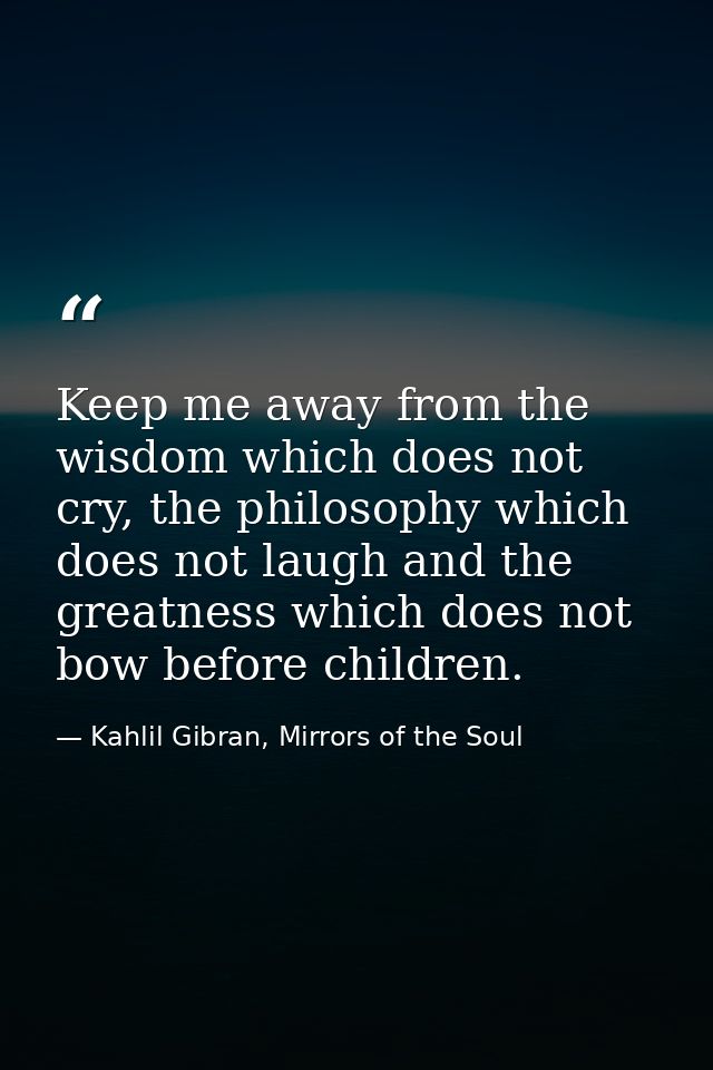 Keep me away from the wisdom which does not cry, the philosophy which does not laugh and the greatness which does not bo — Kahlil Gibran, Mirrors of the Soul