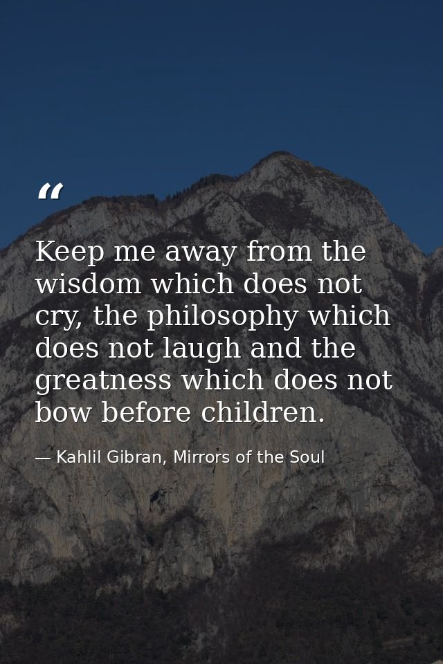 Keep me away from the wisdom which does not cry, the philosophy which does not laugh and the greatness which does not bo — Kahlil Gibran, Mirrors of the Soul