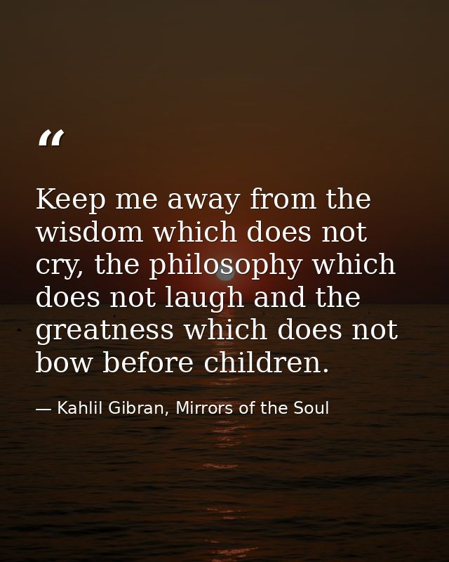 Keep me away from the wisdom which does not cry, the philosophy which does not laugh and the greatness which does not bo — Kahlil Gibran, Mirrors of the Soul
