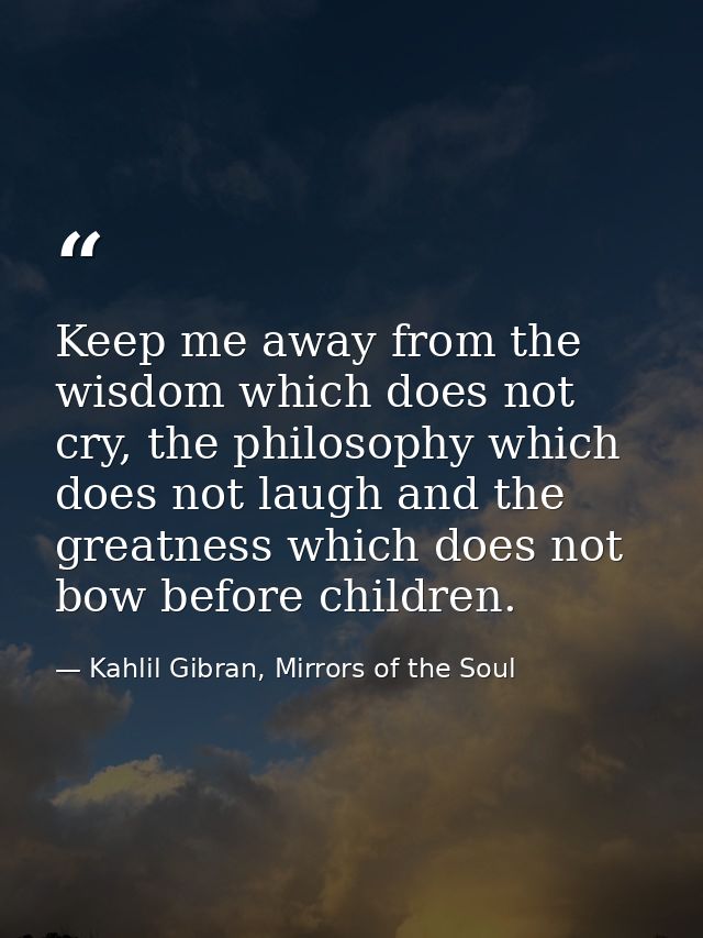 Keep me away from the wisdom which does not cry, the philosophy which does not laugh and the greatness which does not bo — Kahlil Gibran, Mirrors of the Soul