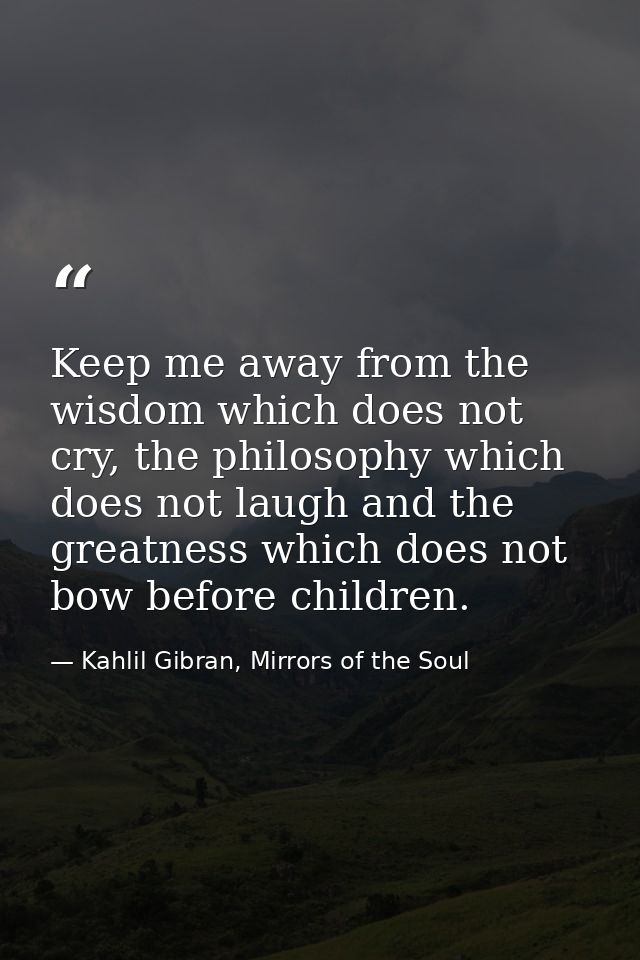 Keep me away from the wisdom which does not cry, the philosophy which does not laugh and the greatness which does not bo — Kahlil Gibran, Mirrors of the Soul