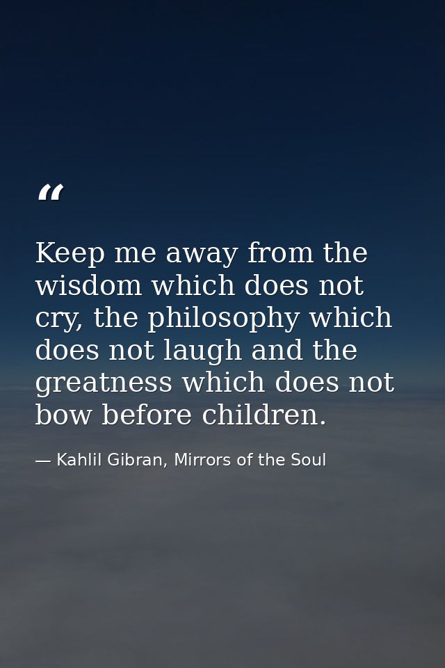 Keep me away from the wisdom which does not cry, the philosophy which does not laugh and the greatness which does not bo — Kahlil Gibran, Mirrors of the Soul