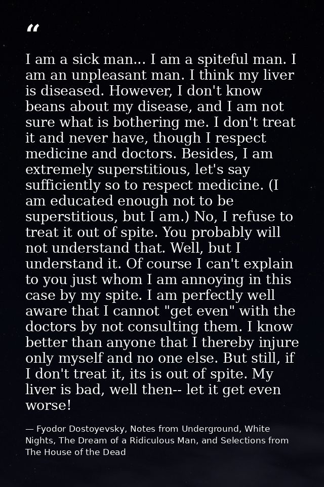 I am a sick man... I am a spiteful man. I am an unpleasant man. I think my liver is diseased. However, I don't know bean — Fyodor Dostoyevsky, Notes from Underground, White Nights, The Dream of a Ridiculous Man, and Selections from The House of the Dead