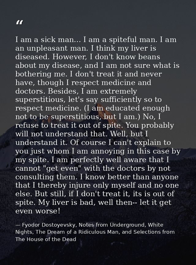 I am a sick man... I am a spiteful man. I am an unpleasant man. I think my liver is diseased. However, I don't know bean — Fyodor Dostoyevsky, Notes from Underground, White Nights, The Dream of a Ridiculous Man, and Selections from The House of the Dead