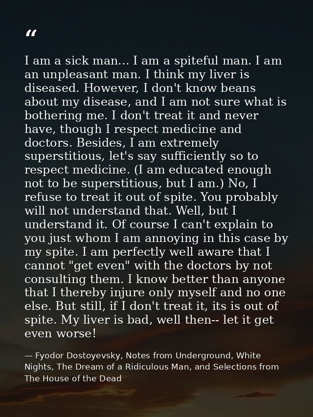 I am a sick man... I am a spiteful man. I am an unpleasant man. I think my liver is diseased. However, I don't know bean — Fyodor Dostoyevsky, Notes from Underground, White Nights, The Dream of a Ridiculous Man, and Selections from The House of the Dead