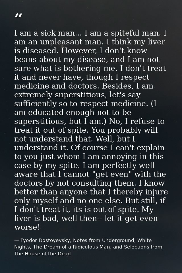 I am a sick man... I am a spiteful man. I am an unpleasant man. I think my liver is diseased. However, I don't know bean — Fyodor Dostoyevsky, Notes from Underground, White Nights, The Dream of a Ridiculous Man, and Selections from The House of the Dead