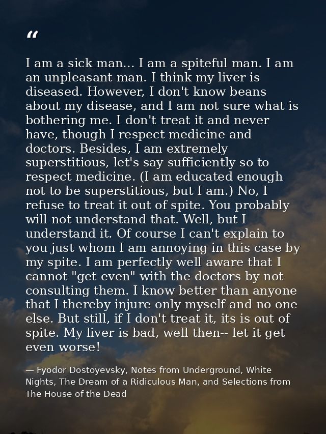 I am a sick man... I am a spiteful man. I am an unpleasant man. I think my liver is diseased. However, I don't know bean — Fyodor Dostoyevsky, Notes from Underground, White Nights, The Dream of a Ridiculous Man, and Selections from The House of the Dead