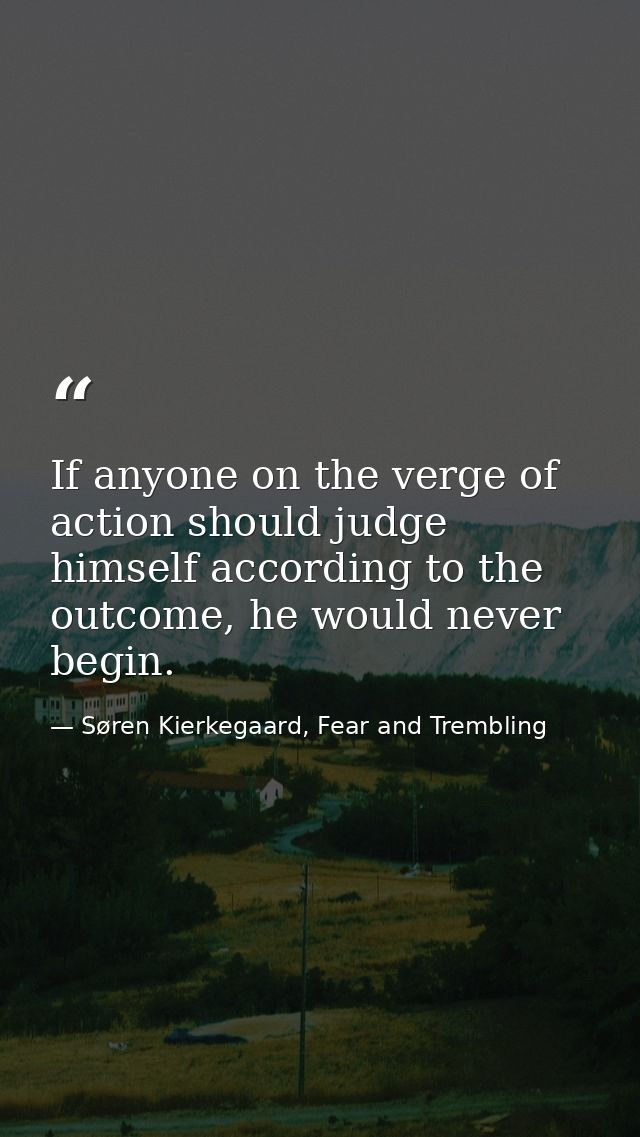 If anyone on the verge of action should judge himself according to the outcome, he would never begin. — Søren Kierkegaard, Fear and Trembling