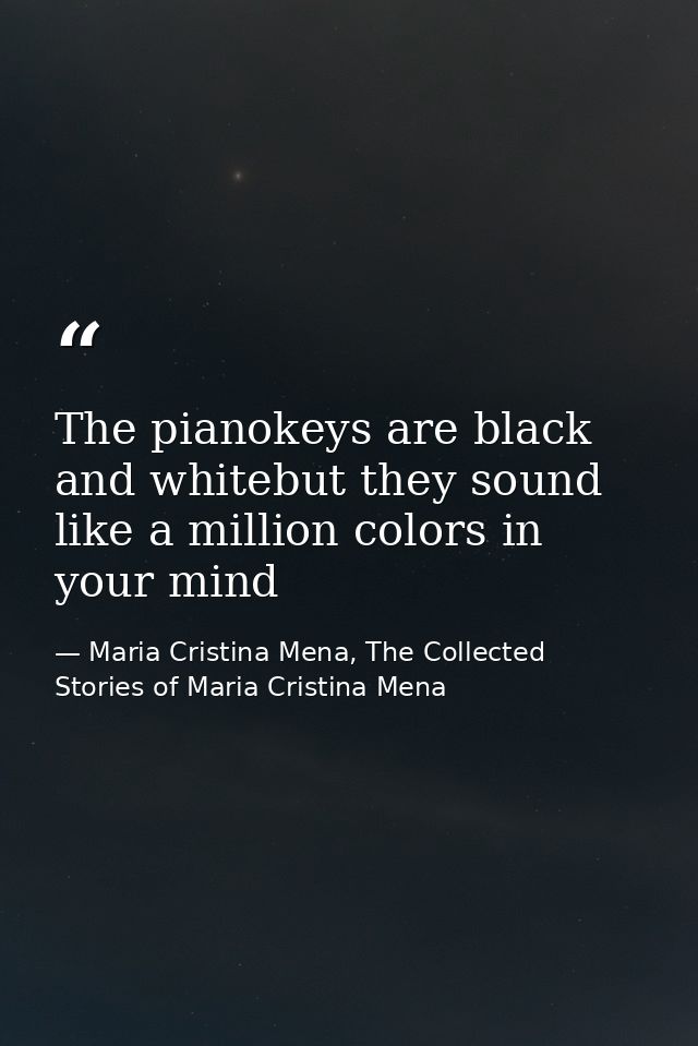 The pianokeys are black and whitebut they sound like a million colors in your mind — Maria Cristina Mena, The Collected Stories of Maria Cristina Mena
