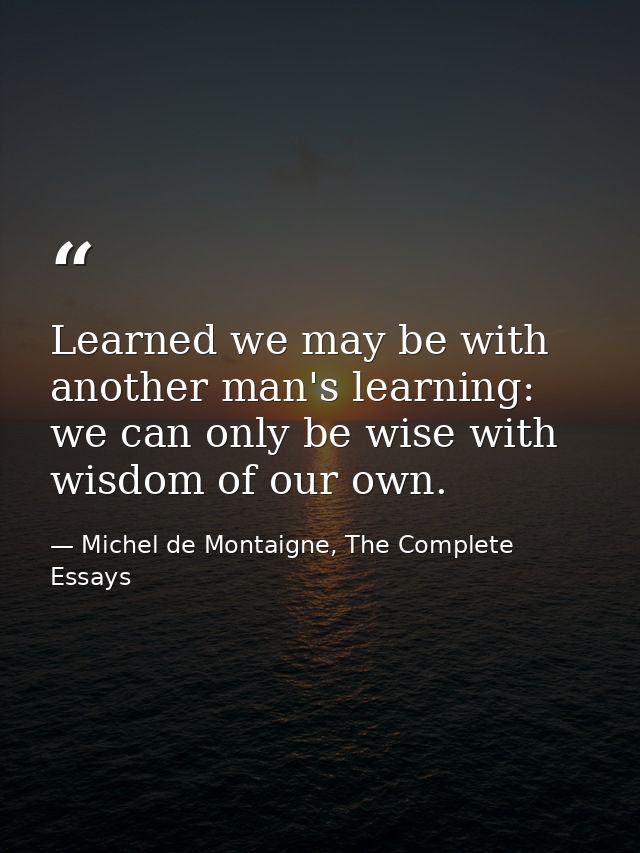 Learned we may be with another man's learning: we can only be wise with wisdom of our own. — Michel de Montaigne, The Complete Essays