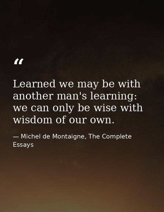 Learned we may be with another man's learning: we can only be wise with wisdom of our own. — Michel de Montaigne, The Complete Essays