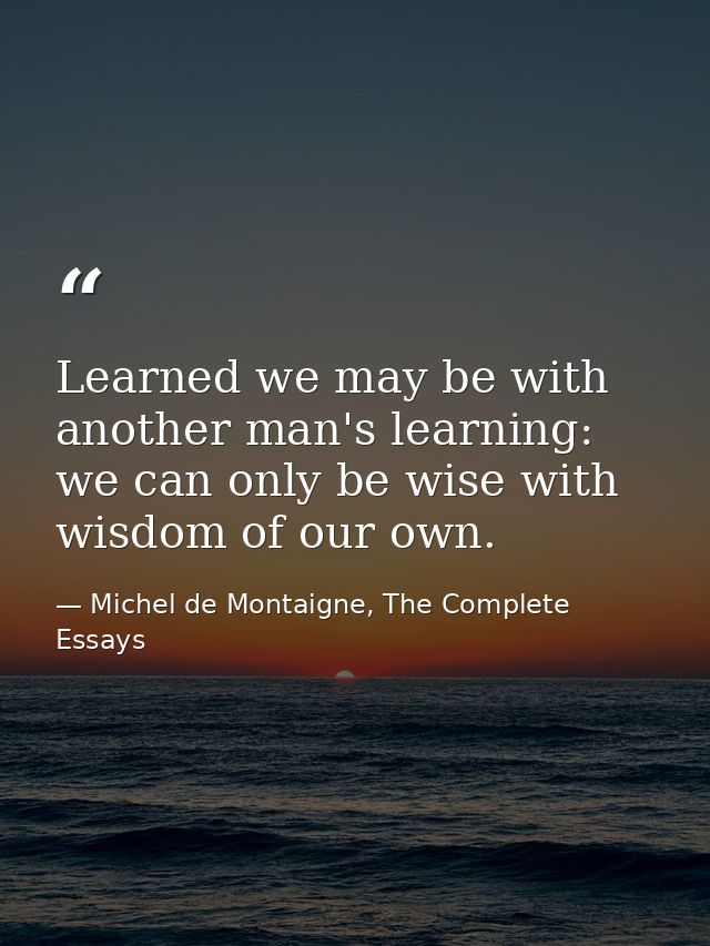 Learned we may be with another man's learning: we can only be wise with wisdom of our own. — Michel de Montaigne, The Complete Essays