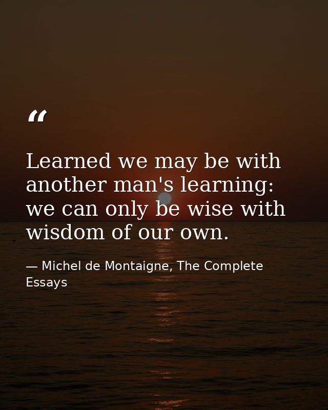 Learned we may be with another man's learning: we can only be wise with wisdom of our own. — Michel de Montaigne, The Complete Essays