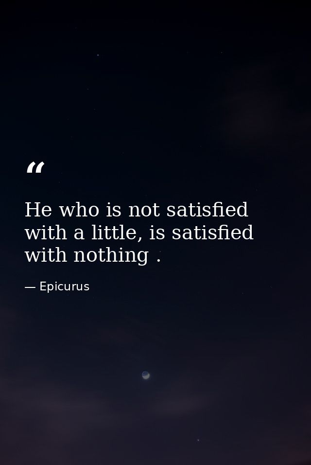 He who is not satisfied with a little, is satisfied with nothing . — Epicurus