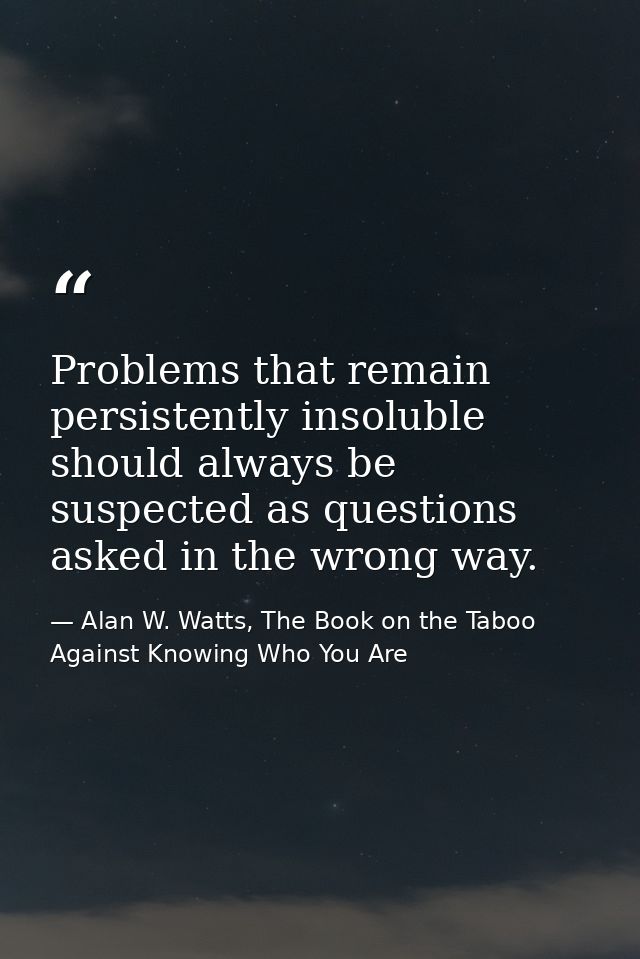 Problems that remain persistently insoluble should always be suspected as questions asked in the wrong way. — Alan W. Watts, The Book on the Taboo Against Knowing Who You Are