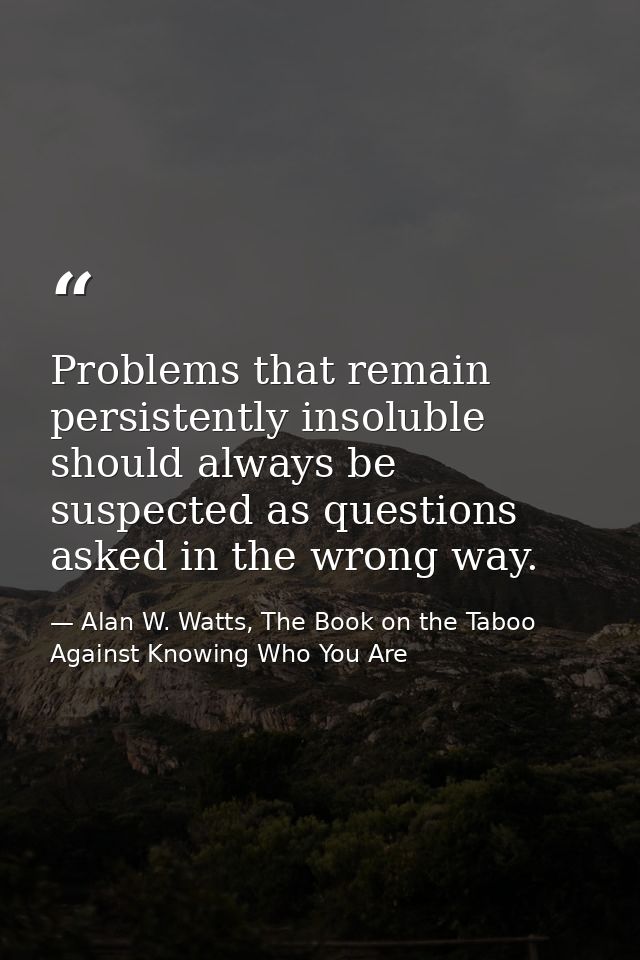 Problems that remain persistently insoluble should always be suspected as questions asked in the wrong way. — Alan W. Watts, The Book on the Taboo Against Knowing Who You Are