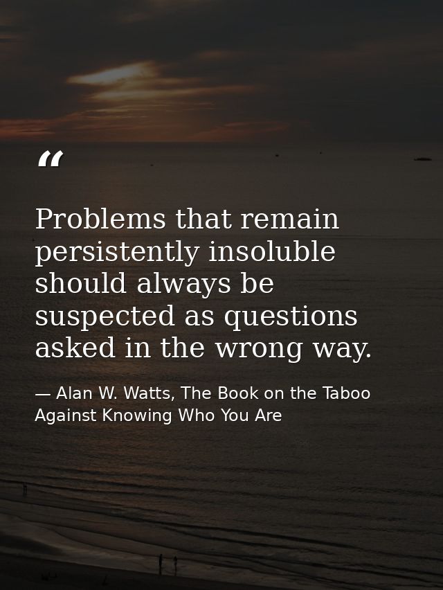 Problems that remain persistently insoluble should always be suspected as questions asked in the wrong way. — Alan W. Watts, The Book on the Taboo Against Knowing Who You Are